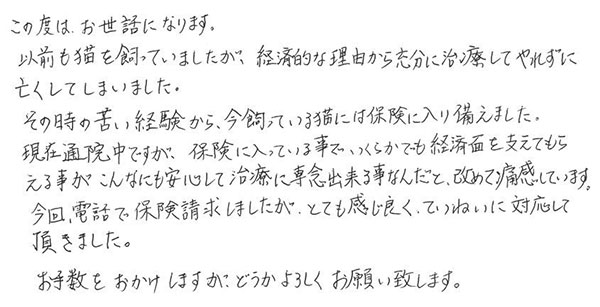 この度は、お世話になります。
                  以前も猫を飼っていましたが、経済的な理由から充分に治療してやれずに亡くしてしまいました。
                  その時の苦い経験から、今飼っている猫には保険に入り備えました。
                  現在通院中ですが、保険に入っている事でいくらかでも経済面を支えてもらえる事がこんなにも安心して治療に専念出来る事なんだと改めて痛感しています。
                  今回、電話で保険請求しましたが、とても感じ良くていねいに対応して頂きました。
                  お手数をおかけしますがどうかよろしくお願い致します。
                  