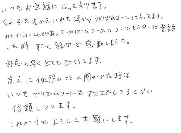 いつもお世話になっております。
                  今の子をむかえいれた時からプリズムコールに入ってます。
                  わからないことがあってプリズムコールのコールセンターに電話をした時すごく親切で感動しました。
                  対応も早くとても助かってます。
                  友人に保険のことを聞かれた時はいつもプリズムコールをオススメしてるくらい信頼しています。
                  これからもよろしくお願いします。
                  